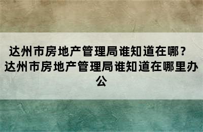 达州市房地产管理局谁知道在哪？ 达州市房地产管理局谁知道在哪里办公